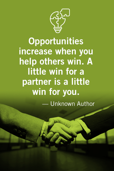 Opportunities increase when you help others win. A little win for a partner is a little win for you. Unknown Author.